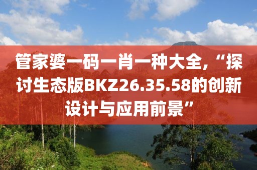 管家婆一码一肖一种大全,“探讨生态版BKZ26.35.58的创新设计与应用前景”