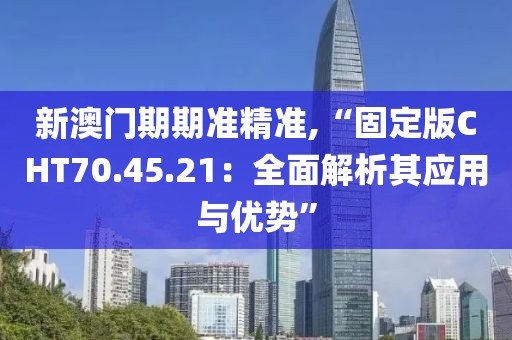 新澳门期期准精准,“固定版CHT70.45.21：全面解析其应用与优势”