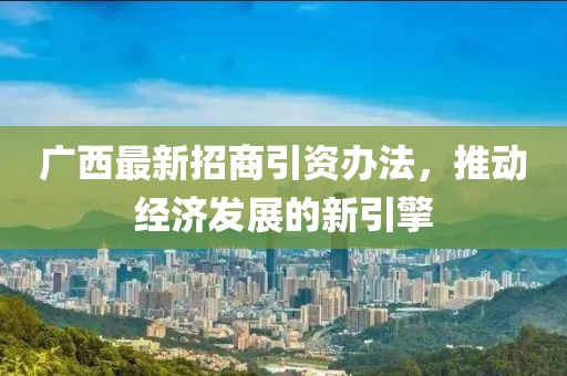 广西最新招商引资办法，推动经济发展的新引擎