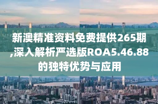 新澳精准资料免费提供265期,深入解析严选版ROA5.46.88的独特优势与应用
