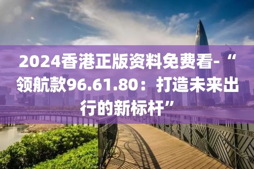 2024香港正版资料免费看-“领航款96.61.80：打造未来出行的新标杆”