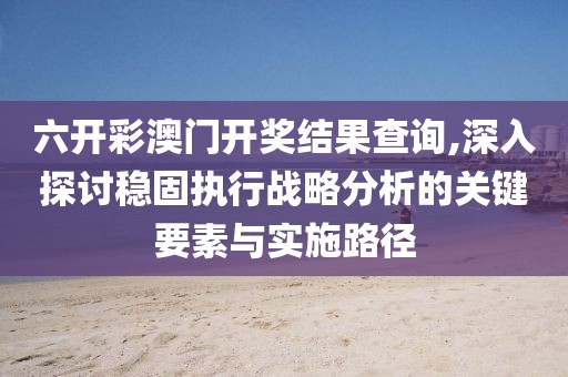六开彩澳门开奖结果查询,深入探讨稳固执行战略分析的关键要素与实施路径