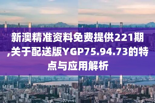 新澳精准资料免费提供221期,关于配送版YGP75.94.73的特点与应用解析