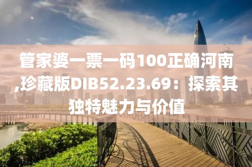 管家婆一票一码100正确河南,珍藏版DIB52.23.69：探索其独特魅力与价值
