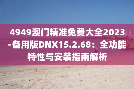 4949澳门精准免费大全2023-备用版DNX15.2.68：全功能特性与安装指南解析