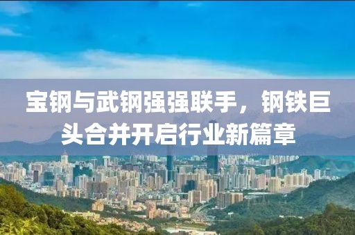 宝钢与武钢强强联手，钢铁巨头合并开启行业新篇章