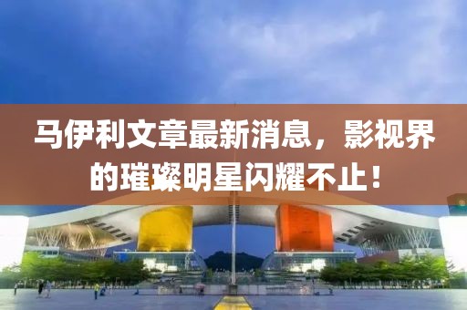 马伊利文章最新消息，影视界的璀璨明星闪耀不止！