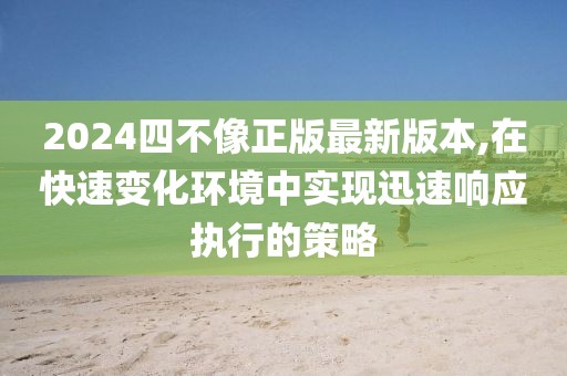 2024四不像正版最新版本,在快速变化环境中实现迅速响应执行的策略
