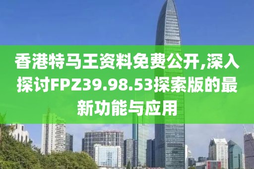 香港特马王资料免费公开,深入探讨FPZ39.98.53探索版的最新功能与应用