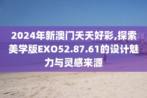 2024年新澳门夭夭好彩,探索美学版EXO52.87.61的设计魅力与灵感来源