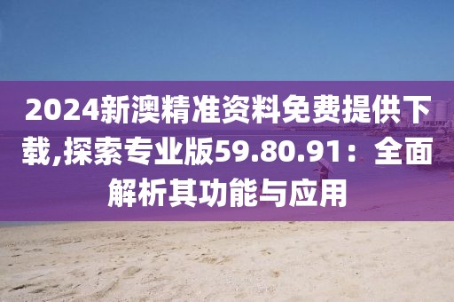 2024新澳精准资料免费提供下载,探索专业版59.80.91：全面解析其功能与应用