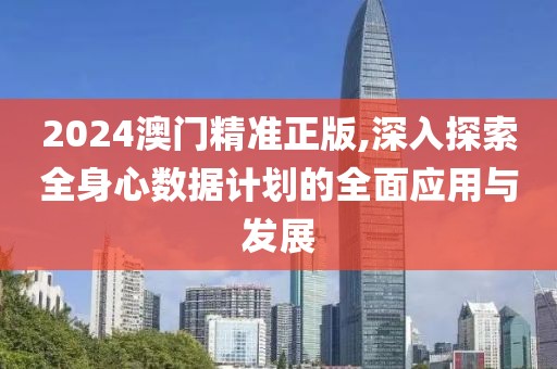 2024澳门精准正版,深入探索全身心数据计划的全面应用与发展