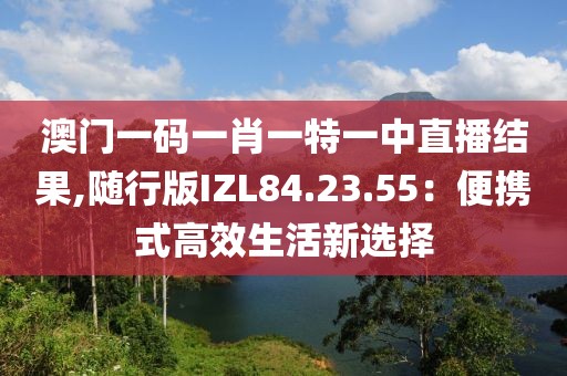 澳门一码一肖一特一中直播结果,随行版IZL84.23.55：便携式高效生活新选择