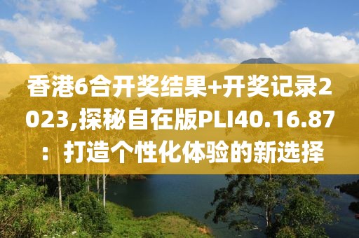 香港6合开奖结果+开奖记录2023,探秘自在版PLI40.16.87：打造个性化体验的新选择