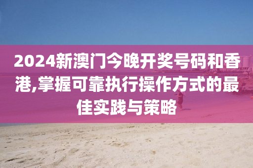 2024新澳门今晚开奖号码和香港,掌握可靠执行操作方式的最佳实践与策略