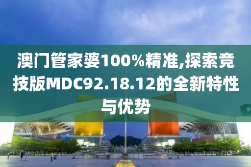 澳门管家婆100%精准,探索竞技版MDC92.18.12的全新特性与优势