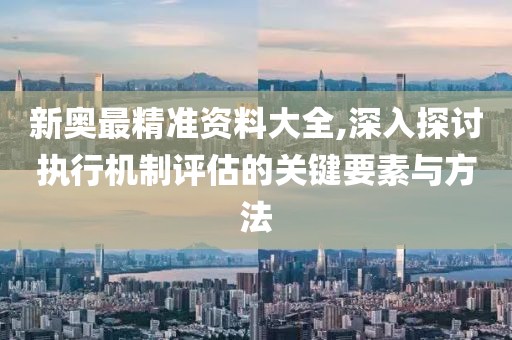 新奥最精准资料大全,深入探讨执行机制评估的关键要素与方法