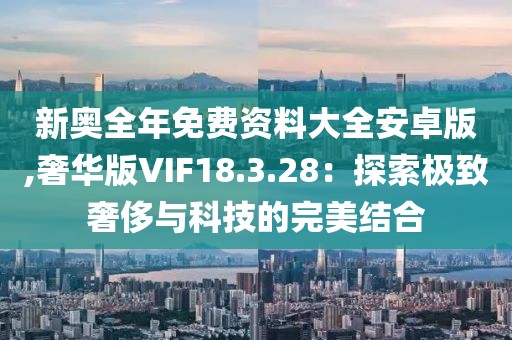 新奥全年免费资料大全安卓版,奢华版VIF18.3.28：探索极致奢侈与科技的完美结合