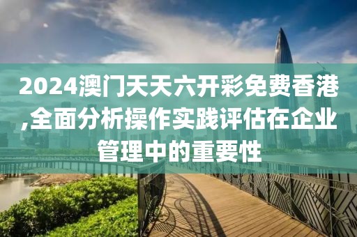 2024澳门天天六开彩免费香港,全面分析操作实践评估在企业管理中的重要性
