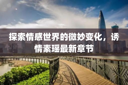 探索情感世界的微妙变化，诱情素瑶最新章节