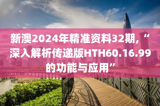 新澳2024年精准资料32期,“深入解析传递版HTH60.16.99的功能与应用”