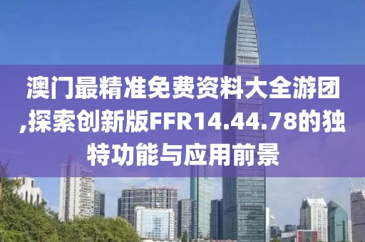 澳门最精准免费资料大全游团,探索创新版FFR14.44.78的独特功能与应用前景