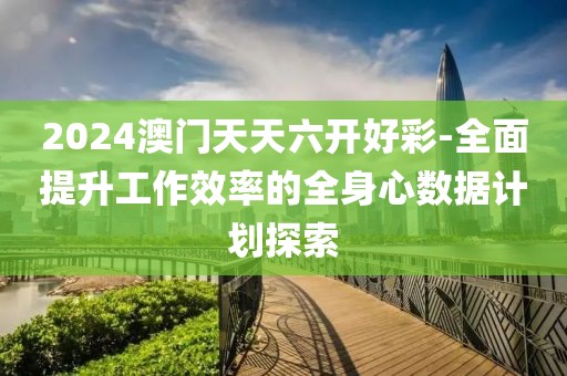 2024澳门天天六开好彩-全面提升工作效率的全身心数据计划探索