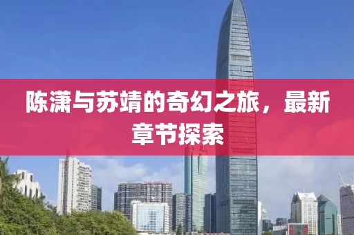 陈潇与苏靖的奇幻之旅，最新章节探索