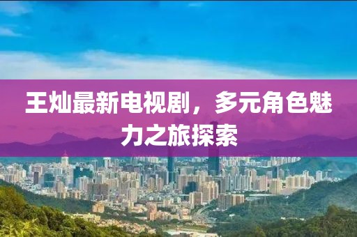 王灿最新电视剧，多元角色魅力之旅探索