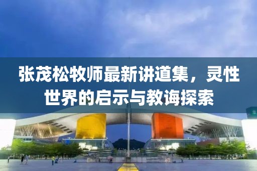 张茂松牧师最新讲道集，灵性世界的启示与教诲探索