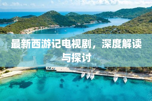 最新西游记电视剧，深度解读与探讨