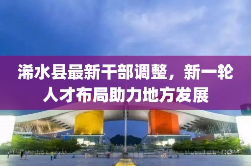 浠水县最新干部调整，新一轮人才布局助力地方发展