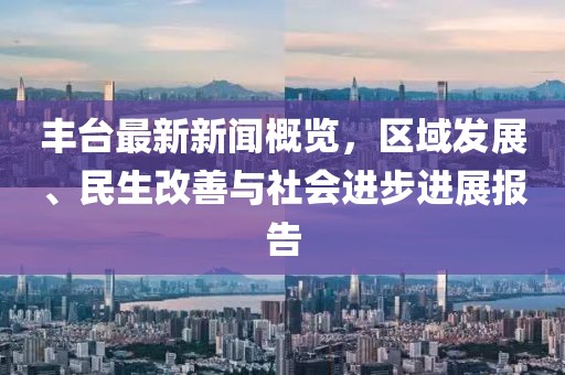 丰台最新新闻概览，区域发展、民生改善与社会进步进展报告