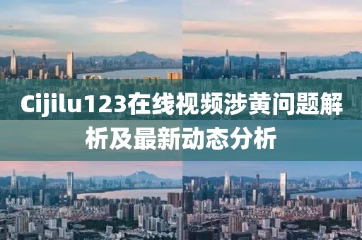 Cijilu123在线视频涉黄问题解析及最新动态分析