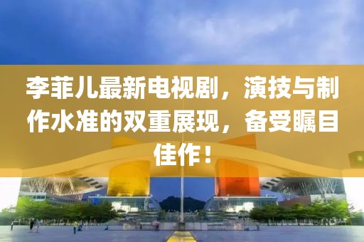 李菲儿最新电视剧，演技与制作水准的双重展现，备受瞩目佳作！