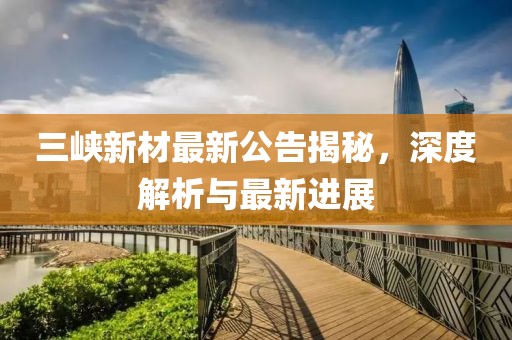 三峡新材最新公告揭秘，深度解析与最新进展
