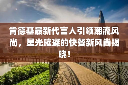 肯德基最新代言人引领潮流风尚，星光璀璨的快餐新风尚揭晓！
