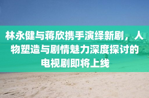 林永健与蒋欣携手演绎新剧，人物塑造与剧情魅力深度探讨的电视剧即将上线