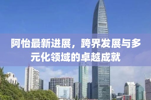 阿怡最新进展，跨界发展与多元化领域的卓越成就