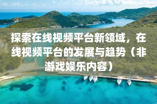 探索在线视频平台新领域，在线视频平台的发展与趋势（非游戏娱乐内容）