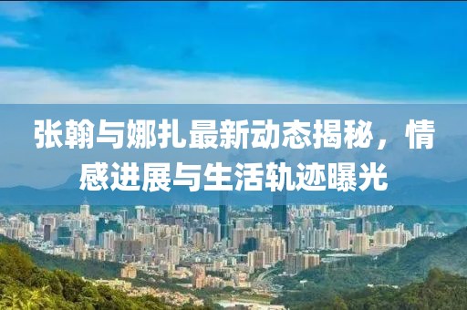 张翰与娜扎最新动态揭秘，情感进展与生活轨迹曝光