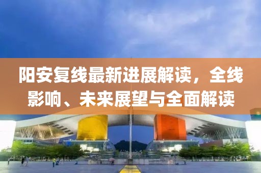 阳安复线最新进展解读，全线影响、未来展望与全面解读
