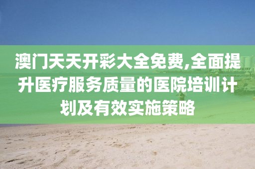 澳门天天开彩大全免费,全面提升医疗服务质量的医院培训计划及有效实施策略