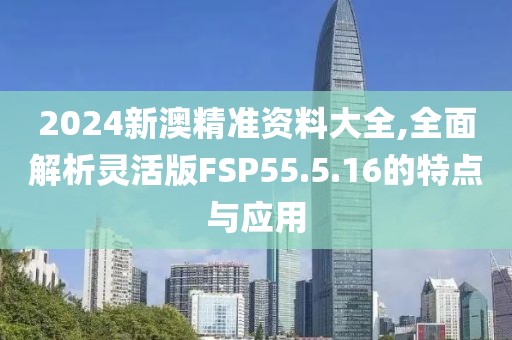 2024新澳精准资料大全,全面解析灵活版FSP55.5.16的特点与应用