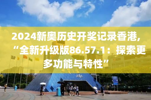 2024新奥历史开奖记录香港,“全新升级版86.57.1：探索更多功能与特性”