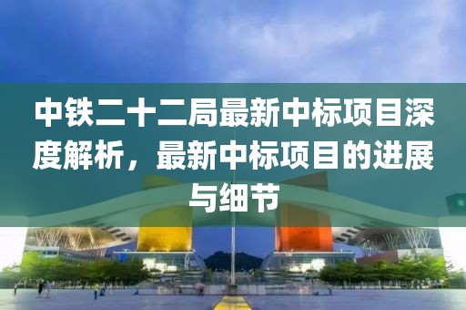 中铁二十二局最新中标项目深度解析，最新中标项目的进展与细节