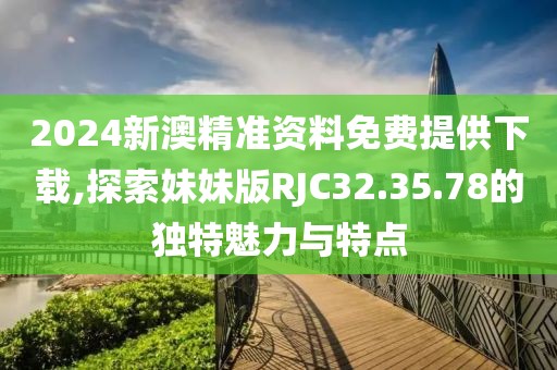 2024新澳精准资料免费提供下载,探索妹妹版RJC32.35.78的独特魅力与特点