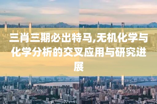 三肖三期必出特马,无机化学与化学分析的交叉应用与研究进展