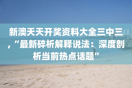 新澳天天开奖资料大全三中三,“最新碎析解释说法：深度剖析当前热点话题”