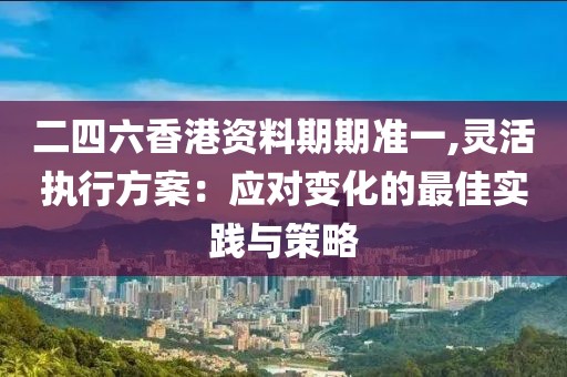 二四六香港资料期期准一,灵活执行方案：应对变化的最佳实践与策略